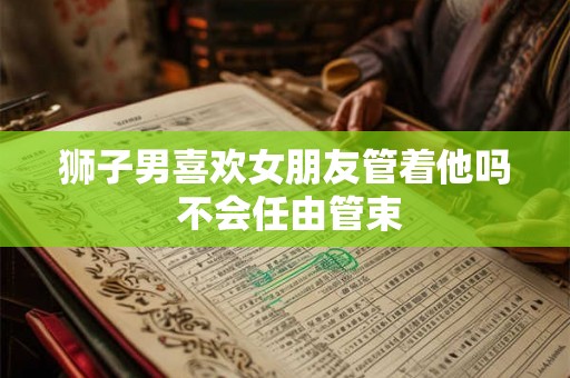 狮子男喜欢女朋友管着他吗 不会任由管束 狮子男喜欢女朋友管着他吗 不会任由管束