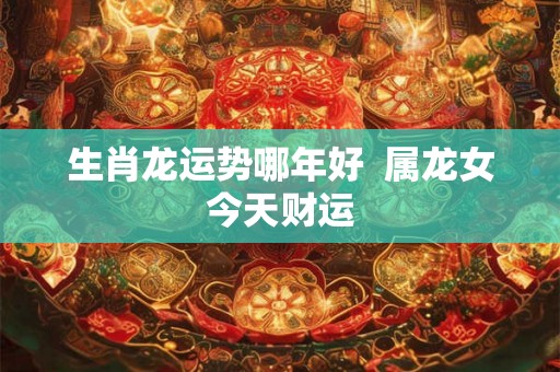 生肖龙运势哪年好  属龙女今天财运