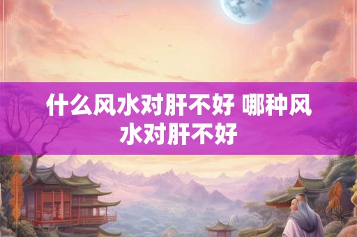 什么风水对肝不好 哪种风水对肝不好