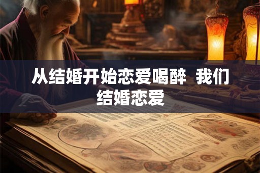 从结婚开始恋爱喝醉  我们结婚恋爱