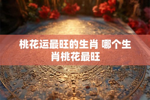 桃花运最旺的生肖 哪个生肖桃花最旺