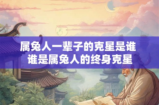 属兔人一辈子的克星是谁 谁是属兔人的终身克星
