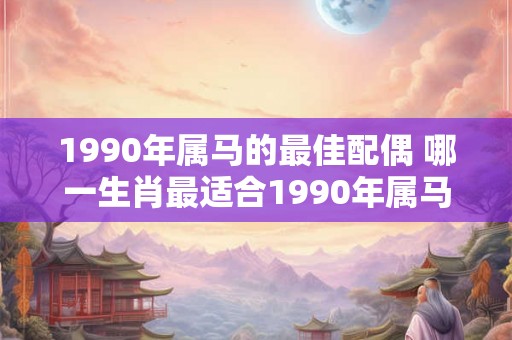 1990年属马的最佳配偶 哪一生肖最适合1990年属马的人当配偶