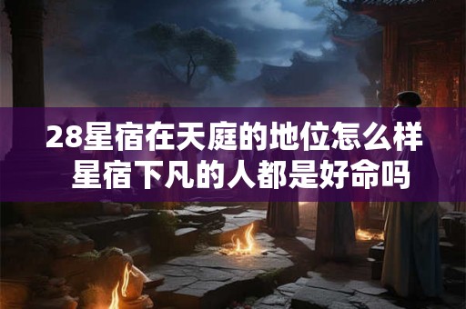 28星宿在天庭的地位怎么样  星宿下凡的人都是好命吗
