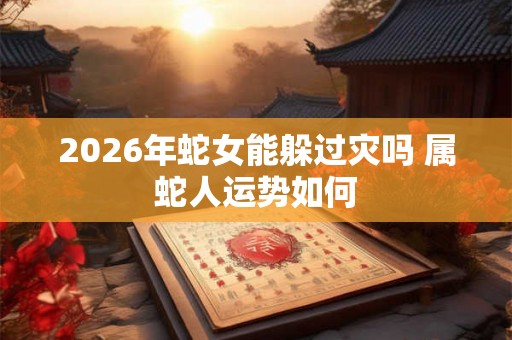 2026年蛇女能躲过灾吗 属蛇人运势如何