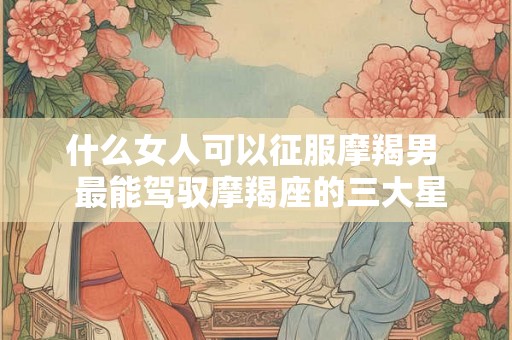 什么女人可以征服摩羯男  最能驾驭摩羯座的三大星座