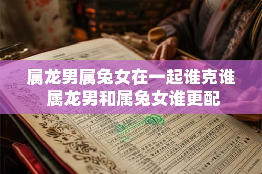 属龙男属兔女在一起谁克谁 属龙男和属兔女谁更配