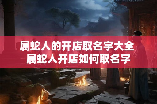 属蛇人的开店取名字大全 属蛇人开店如何取名字