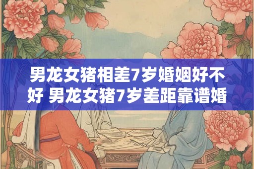 男龙女猪相差7岁婚姻好不好 男龙女猪7岁差距靠谱婚姻