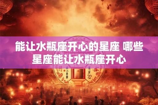 能让水瓶座开心的星座 哪些星座能让水瓶座开心 能让水瓶座开心的星座 哪些星座能让水瓶座开心
