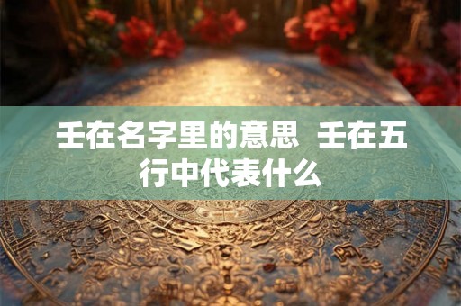 壬在名字里的意思  壬在五行中代表什么