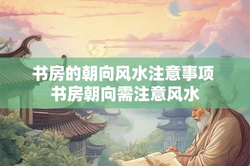 书房的朝向风水注意事项 书房朝向需注意风水