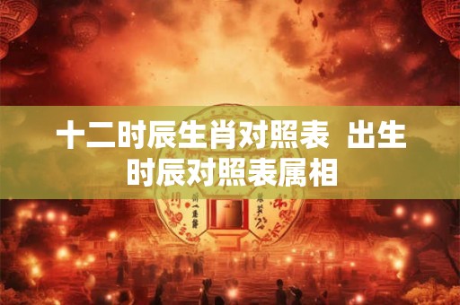 十二时辰生肖对照表  出生时辰对照表属相