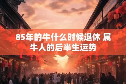 85年的牛什么时候退休 属牛人的后半生运势 85年的牛什么时候退休 属牛人的后半生运势