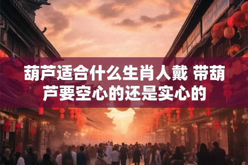 葫芦适合什么生肖人戴 带葫芦要空心的还是实心的