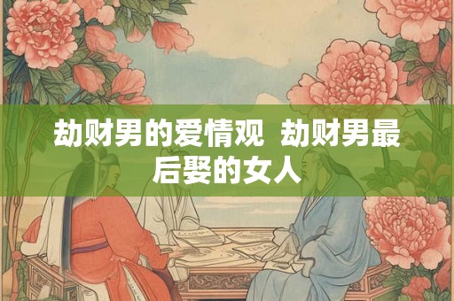 劫财男的爱情观 劫财男最后娶的女人 劫财男的爱情观 劫财男最后娶的女人