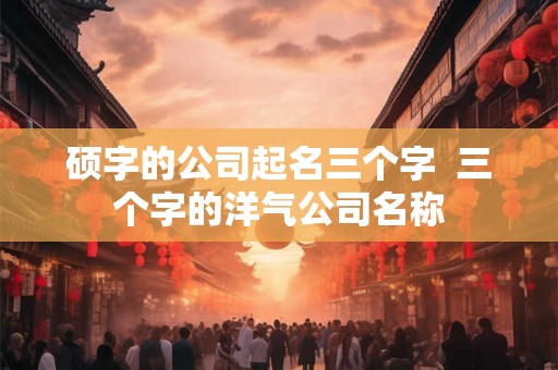 硕字的公司起名三个字  三个字的洋气公司名称