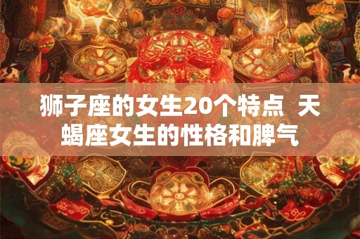 狮子座的女生20个特点  天蝎座女生的性格和脾气