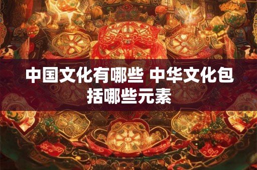 中国文化有哪些 中华文化包括哪些元素
