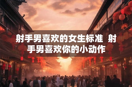 射手男喜欢的女生标准 射手男喜欢你的小动作 射手男喜欢的女生标准 射手男喜欢你的小动作