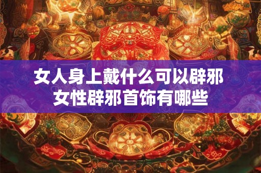女人身上戴什么可以辟邪 女性辟邪首饰有哪些
