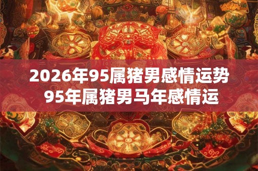 2026年95属猪男感情运势 95年属猪男马年感情运