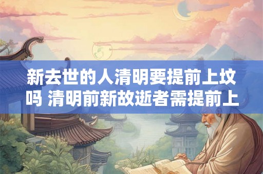 新去世的人清明要提前上坟吗 清明前新故逝者需提前上坟吗