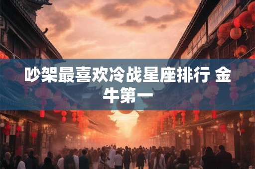 吵架最喜欢冷战星座排行 金牛第一 吵架最喜欢冷战星座排行 金牛第一