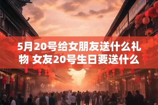5月20号给女朋友送什么礼物 女友20号生日要送什么礼物