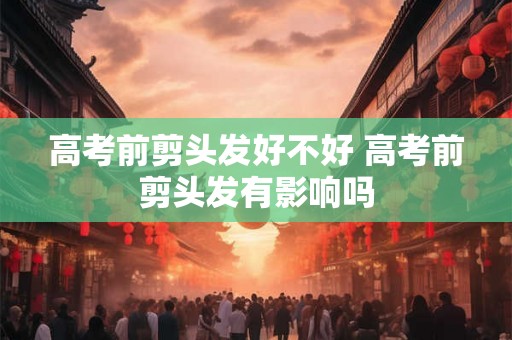 高考前剪头发好不好 高考前剪头发有影响吗