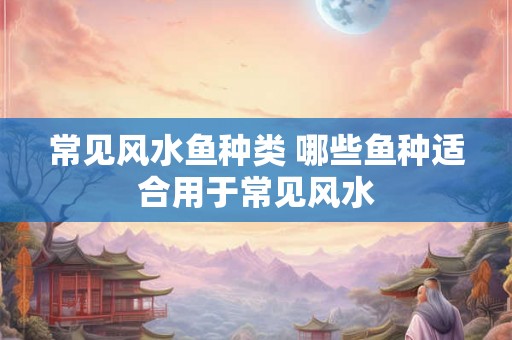 常见风水鱼种类 哪些鱼种适合用于常见风水
