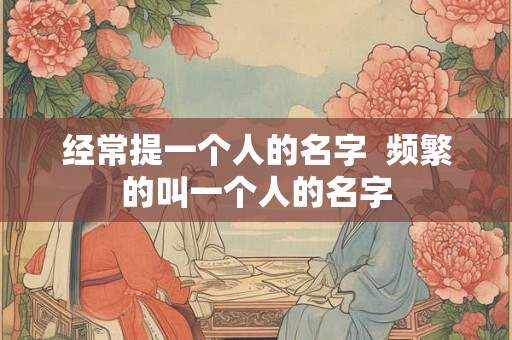 经常提一个人的名字 频繁的叫一个人的名字 经常提一个人的名字 频繁的叫一个人的名字