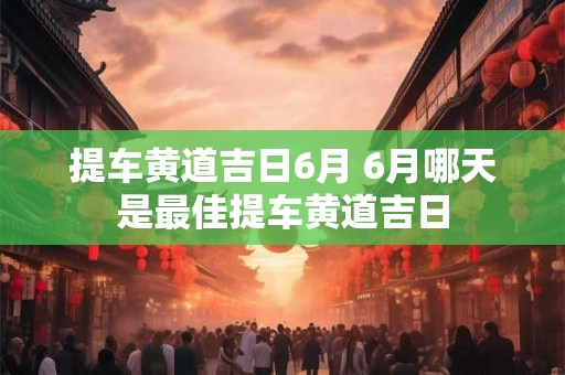 提车黄道吉日6月 6月哪天是最佳提车黄道吉日