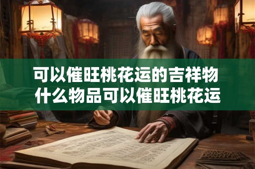 可以催旺桃花运的吉祥物 什么物品可以催旺桃花运 可以催旺桃花运的吉祥物 什么物品可以催旺桃花运