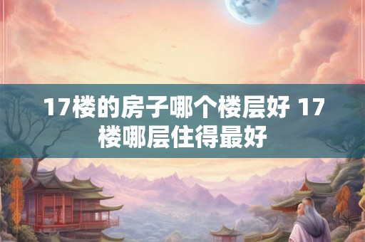 17楼的房子哪个楼层好 17楼哪层住得最好 17楼的房子哪个楼层好 17楼哪层住得最好
