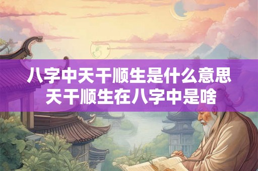 八字中天干顺生是什么意思 天干顺生在八字中是啥