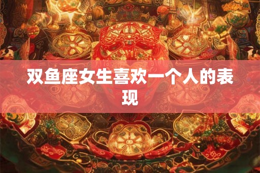 双鱼座女生喜欢一个人的表现
