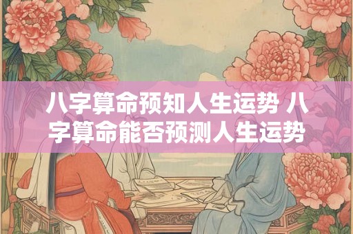 八字算命预知人生运势 八字算命能否预测人生运势