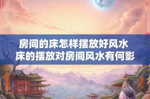 房间的床怎样摆放好风水 床的摆放对房间风水有何影响