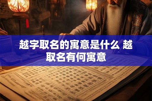 越字取名的寓意是什么 越取名有何寓意 越字取名的寓意是什么 越取名有何寓意