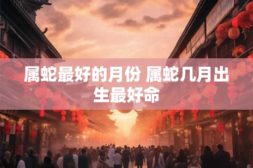属蛇最好的月份 属蛇几月出生最好命