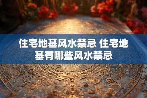 住宅地基风水禁忌 住宅地基有哪些风水禁忌