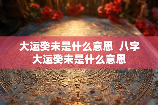 大运癸未是什么意思  八字大运癸未是什么意思