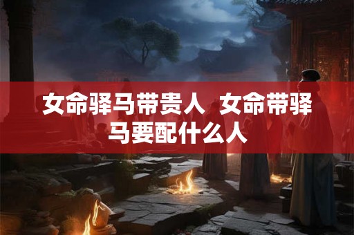 女命驿马带贵人 女命带驿马要配什么人 女命驿马带贵人 女命带驿马要配什么人