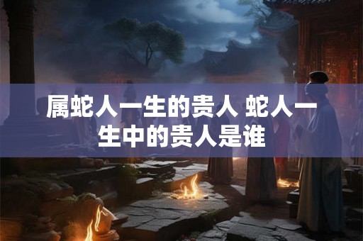 属蛇人一生的贵人 蛇人一生中的贵人是谁