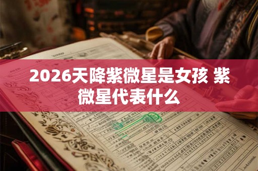 2026天降紫微星是女孩 紫微星代表什么 2026天降紫微星是女孩 紫微星代表什么