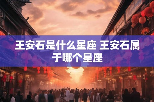 王安石是什么星座 王安石属于哪个星座 王安石是什么星座 王安石属于哪个星座