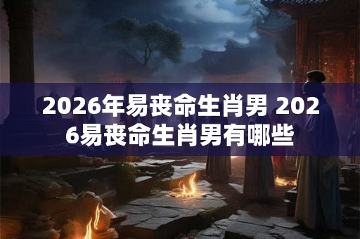 2026年易丧命生肖男 2026易丧命生肖男有哪些