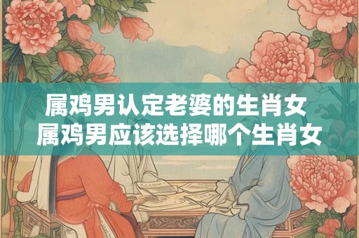 属鸡男认定老婆的生肖女 属鸡男应该选择哪个生肖女作为老婆