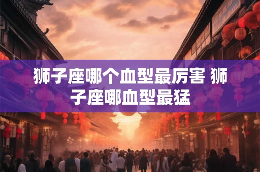 狮子座哪个血型最厉害 狮子座哪血型最猛